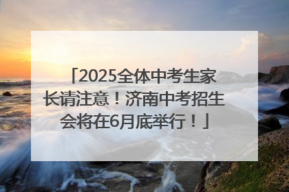2025全体中考生家长请注意！济南中考招生会将在6月底举行！