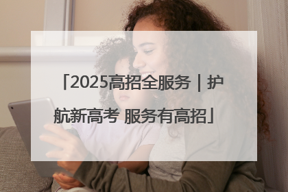 2025高招全服务｜护航新高考 服务有高招