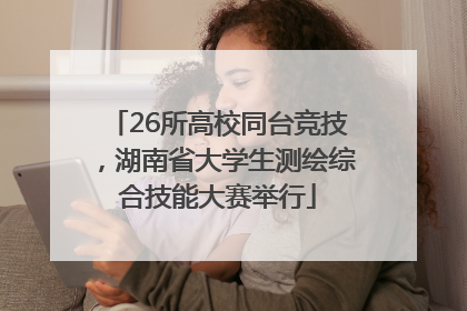 26所高校同台竞技，湖南省大学生测绘综合技能大赛举行