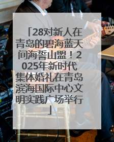 28对新人在青岛的碧海蓝天间海誓山盟！2025年新时代集体婚礼在青岛滨海国际中心文明实践广场举行