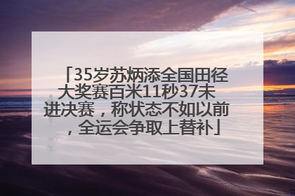 35岁苏炳添全国田径大奖赛百米11秒37未进决赛，称状态不如以前，全运会争取上替补