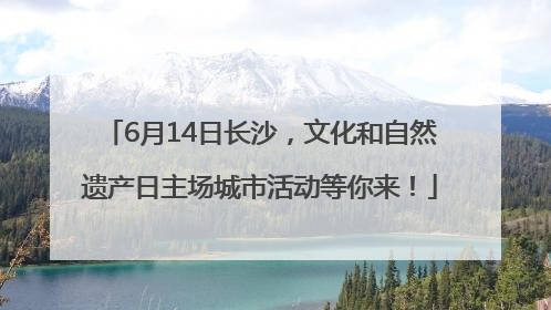 6月14日长沙，文化和自然遗产日主场城市活动等你来！