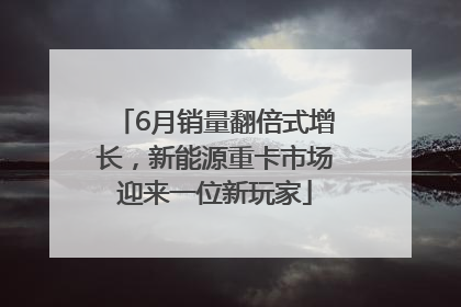 6月销量翻倍式增长，新能源重卡市场迎来一位新玩家