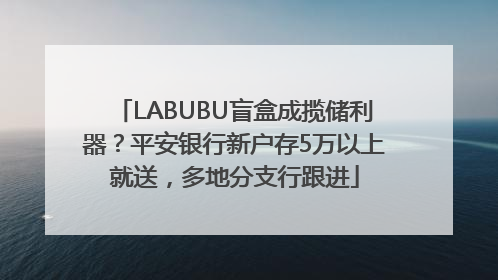 LABUBU盲盒成揽储利器？平安银行新户存5万以上就送，多地分支行跟进